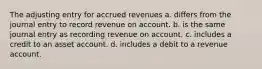 The adjusting entry for accrued revenues a. differs from the journal entry to record revenue on account. b. is the same journal entry as recording revenue on account. c. includes a credit to an asset account. d. includes a debit to a revenue account.