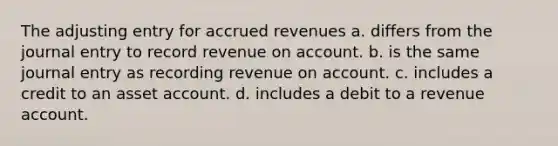 The adjusting entry for accrued revenues a. differs from the journal entry to record revenue on account. b. is the same journal entry as recording revenue on account. c. includes a credit to an asset account. d. includes a debit to a revenue account.