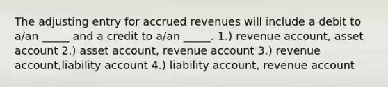 The adjusting entry for accrued revenues will include a debit to a/an _____ and a credit to a/an _____. 1.) revenue account, asset account 2.) asset account, revenue account 3.) revenue account,liability account 4.) liability account, revenue account