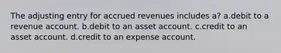 The adjusting entry for accrued revenues includes a? a.debit to a revenue account. b.debit to an asset account. c.credit to an asset account. d.credit to an expense account.