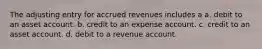 The adjusting entry for accrued revenues includes a a. debit to an asset account. b. credit to an expense account. c. credit to an asset account. d. debit to a revenue account.