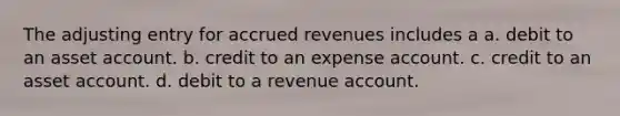 The adjusting entry for accrued revenues includes a a. debit to an asset account. b. credit to an expense account. c. credit to an asset account. d. debit to a revenue account.