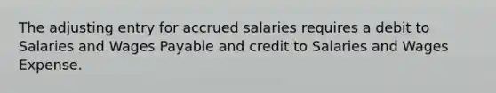 The adjusting entry for accrued salaries requires a debit to Salaries and Wages Payable and credit to Salaries and Wages Expense.