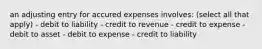 an adjusting entry for accured expenses involves: (select all that apply) - debit to liability - credit to revenue - credit to expense - debit to asset - debit to expense - credit to liability