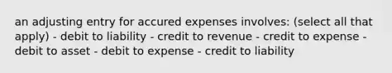 an adjusting entry for accured expenses involves: (select all that apply) - debit to liability - credit to revenue - credit to expense - debit to asset - debit to expense - credit to liability