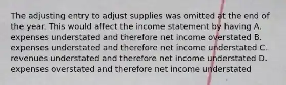 The adjusting entry to adjust supplies was omitted at the end of the year. This would affect the <a href='https://www.questionai.com/knowledge/kCPMsnOwdm-income-statement' class='anchor-knowledge'>income statement</a> by having A. expenses understated and therefore net income overstated B. expenses understated and therefore net income understated C. revenues understated and therefore net income understated D. expenses overstated and therefore net income understated