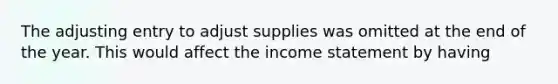 The adjusting entry to adjust supplies was omitted at the end of the year. This would affect the income statement by having