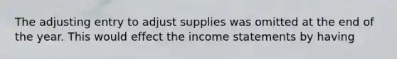 The adjusting entry to adjust supplies was omitted at the end of the year. This would effect the income statements by having