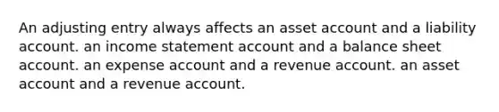 An adjusting entry always affects an asset account and a liability account. an income statement account and a balance sheet account. an expense account and a revenue account. an asset account and a revenue account.