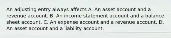 An adjusting entry always affects A. An asset account and a revenue account. B. An <a href='https://www.questionai.com/knowledge/kCPMsnOwdm-income-statement' class='anchor-knowledge'>income statement</a> account and a balance sheet account. C. An expense account and a revenue account. D. An asset account and a liability account.