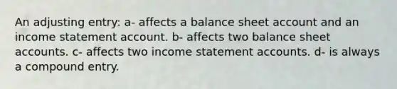 An adjusting entry: a- affects a balance sheet account and an <a href='https://www.questionai.com/knowledge/kCPMsnOwdm-income-statement' class='anchor-knowledge'>income statement</a> account. b- affects two balance shee<a href='https://www.questionai.com/knowledge/k7x83BRk9p-t-accounts' class='anchor-knowledge'>t accounts</a>. c- affects two income statement accounts. d- is always a compound entry.