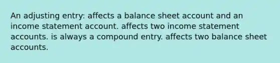 An adjusting entry: affects a balance sheet account and an income statement account. affects two income statement accounts. is always a compound entry. affects two balance sheet accounts.