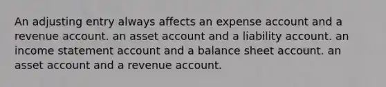 An adjusting entry always affects an expense account and a revenue account. an asset account and a liability account. an income statement account and a balance sheet account. an asset account and a revenue account.