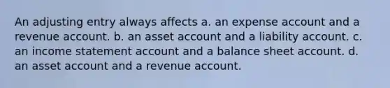 An adjusting entry always affects a. an expense account and a revenue account. b. an asset account and a liability account. c. an income statement account and a balance sheet account. d. an asset account and a revenue account.