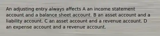 An adjusting entry always affects A an income statement account and a balance sheet account. B an asset account and a liability account. C an asset account and a revenue account. D an expense account and a revenue account.