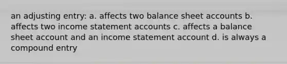 an adjusting entry: a. affects two balance sheet accounts b. affects two income statement accounts c. affects a balance sheet account and an income statement account d. is always a compound entry