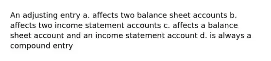 An adjusting entry a. affects two balance sheet accounts b. affects two income statement accounts c. affects a balance sheet account and an income statement account d. is always a compound entry