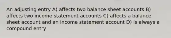 An adjusting entry A) affects two balance sheet accounts B) affects two income statement accounts C) affects a balance sheet account and an income statement account D) is always a compound entry