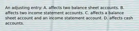 An adjusting entry: A. affects two balance shee<a href='https://www.questionai.com/knowledge/k7x83BRk9p-t-accounts' class='anchor-knowledge'>t accounts</a>. B. affects two <a href='https://www.questionai.com/knowledge/kCPMsnOwdm-income-statement' class='anchor-knowledge'>income statement</a> accounts. C. affects a balance sheet account and an income statement account. D. affects cash accounts.