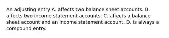 An adjusting entry A. affects two balance sheet accounts. B. affects two income statement accounts. C. affects a balance sheet account and an income statement account. D. is always a compound entry.