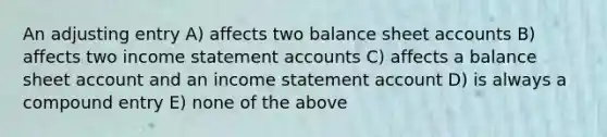 An adjusting entry A) affects two balance sheet accounts B) affects two income statement accounts C) affects a balance sheet account and an income statement account D) is always a compound entry E) none of the above