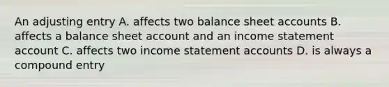 An adjusting entry A. affects two balance sheet accounts B. affects a balance sheet account and an income statement account C. affects two income statement accounts D. is always a compound entry