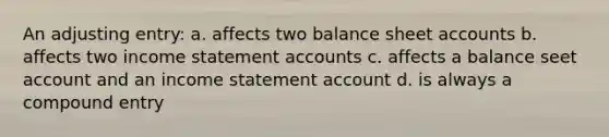 An adjusting entry: a. affects two balance sheet accounts b. affects two income statement accounts c. affects a balance seet account and an income statement account d. is always a compound entry