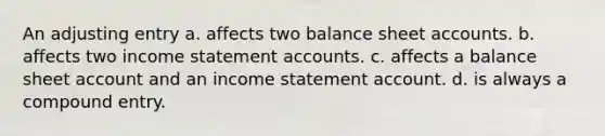 An adjusting entry a. affects two balance sheet accounts. b. affects two income statement accounts. c. affects a balance sheet account and an income statement account. d. is always a compound entry.