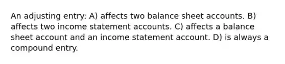 An adjusting entry: A) affects two balance sheet accounts. B) affects two income statement accounts. C) affects a balance sheet account and an income statement account. D) is always a compound entry.