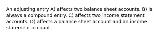 An adjusting entry A) affects two balance shee<a href='https://www.questionai.com/knowledge/k7x83BRk9p-t-accounts' class='anchor-knowledge'>t accounts</a>. B) is always a compound entry. C) affects two <a href='https://www.questionai.com/knowledge/kCPMsnOwdm-income-statement' class='anchor-knowledge'>income statement</a> accounts. D) affects a balance sheet account and an income statement account.