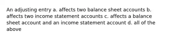 An adjusting entry a. affects two balance sheet accounts b. affects two income statement accounts c. affects a balance sheet account and an income statement account d. all of the above