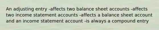 An adjusting entry -affects two balance sheet accounts -affects two income statement accounts -affects a balance sheet account and an income statement account -is always a compound entry