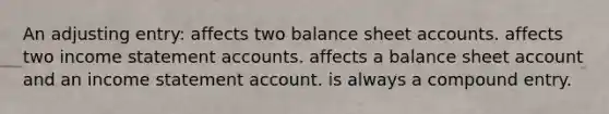 An adjusting entry: affects two balance sheet accounts. affects two income statement accounts. affects a balance sheet account and an income statement account. is always a compound entry.