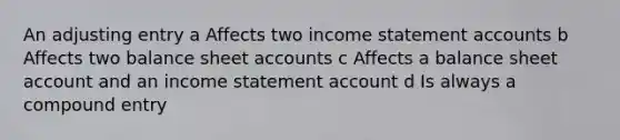 An adjusting entry a Affects two income statement accounts b Affects two balance sheet accounts c Affects a balance sheet account and an income statement account d Is always a compound entry