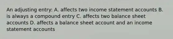 An adjusting entry: A. affects two income statement accounts B. is always a compound entry C. affects two balance sheet accounts D. affects a balance sheet account and an income statement accounts