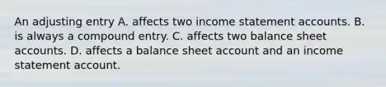 An adjusting entry A. affects two income statement accounts. B. is always a compound entry. C. affects two balance sheet accounts. D. affects a balance sheet account and an income statement account.