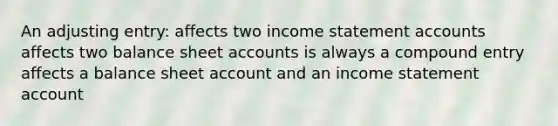 An adjusting entry: affects two income statement accounts affects two balance sheet accounts is always a compound entry affects a balance sheet account and an income statement account