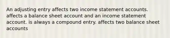 An adjusting entry affects two income statement accounts. affects a balance sheet account and an income statement account. is always a compound entry. affects two balance sheet accounts