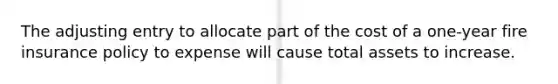 The adjusting entry to allocate part of the cost of a one-year fire insurance policy to expense will cause total assets to increase.