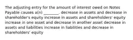 The adjusting entry for the amount of interest owed on Notes Payable causes a(n) ________. decrease in assets and decrease in shareholder's equity increase in assets and shareholders' equity increase in one asset and decrease in another asset decrease in assets and liabilities increase in liabilities and decrease in shareholders' equity