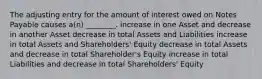 The adjusting entry for the amount of interest owed on Notes Payable causes a(n) ________. increase in one Asset and decrease in another Asset decrease in total Assets and Liabilities increase in total Assets and Shareholders' Equity decrease in total Assets and decrease in total Shareholder's Equity increase in total Liabilities and decrease in total Shareholders' Equity