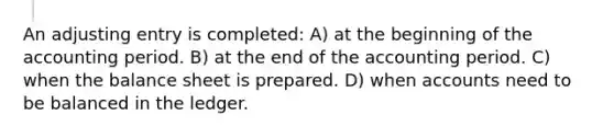 An adjusting entry is completed: A) at the beginning of the accounting period. B) at the end of the accounting period. C) when the balance sheet is prepared. D) when accounts need to be balanced in the ledger.