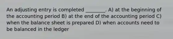 An adjusting entry is completed ________. A) at the beginning of the accounting period B) at the end of the accounting period C) when the balance sheet is prepared D) when accounts need to be balanced in the ledger