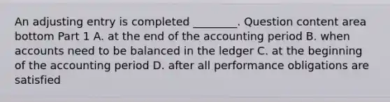 An adjusting entry is completed​ ________. Question content area bottom Part 1 A. at the end of the accounting period B. when accounts need to be balanced in the ledger C. at the beginning of the accounting period D. after all performance obligations are satisfied