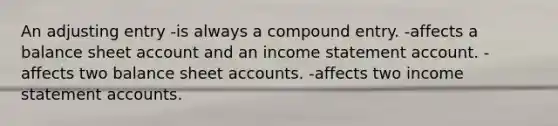 An adjusting entry -is always a compound entry. -affects a balance sheet account and an income statement account. -affects two balance sheet accounts. -affects two income statement accounts.