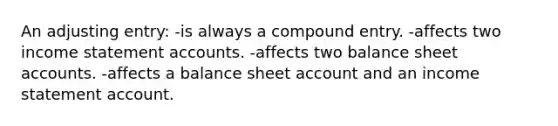 An adjusting entry: -is always a compound entry. -affects two income statement accounts. -affects two balance sheet accounts. -affects a balance sheet account and an income statement account.