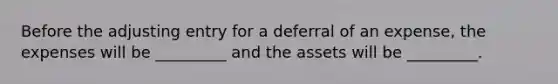 Before the adjusting entry for a deferral of an expense, the expenses will be _________ and the assets will be _________.