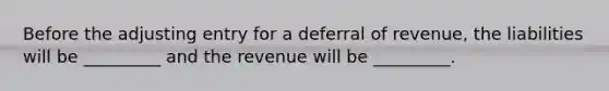 Before the adjusting entry for a deferral of revenue, the liabilities will be _________ and the revenue will be _________.