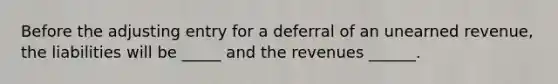 Before the adjusting entry for a deferral of an unearned revenue, the liabilities will be _____ and the revenues ______.