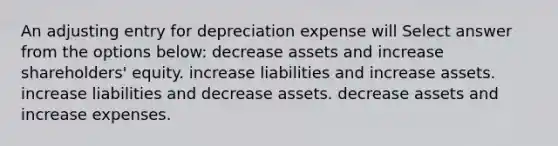 An adjusting entry for depreciation expense will Select answer from the options below: decrease assets and increase shareholders' equity. increase liabilities and increase assets. increase liabilities and decrease assets. decrease assets and increase expenses.